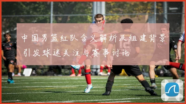 中国男篮红队含义解析及组建背景 引发球迷关注与赛事讨论