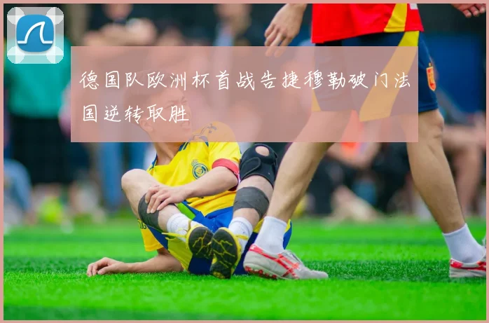 德国队欧洲杯首战告捷穆勒破门法国逆转取胜