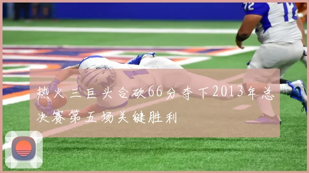热火三巨头合砍66分夺下2013年总决赛第五场关键胜利