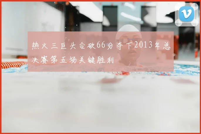热火三巨头合砍66分夺下2013年总决赛第五场关键胜利