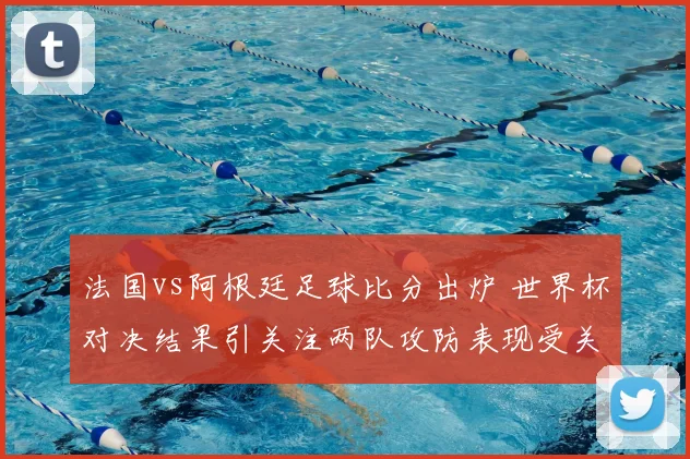 法国vs阿根廷足球比分出炉 世界杯对决结果引关注两队攻防表现受关注