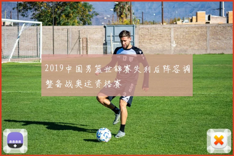 2019中国男篮世锦赛失利后阵容调整备战奥运资格赛