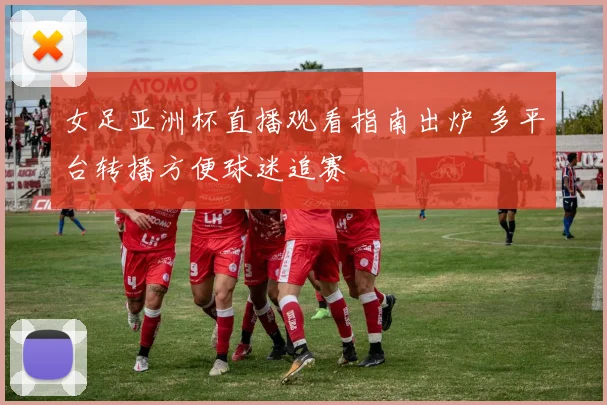 女足亚洲杯直播观看指南出炉 多平台转播方便球迷追赛