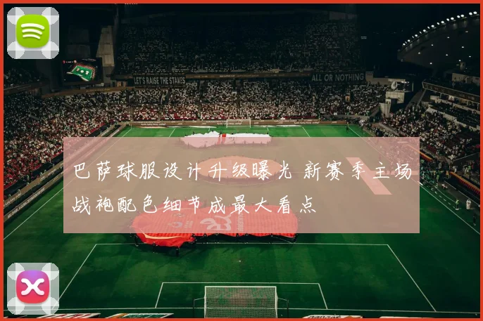 巴萨球服设计升级曝光 新赛季主场战袍配色细节成最大看点