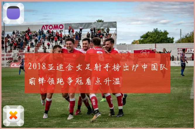 2018亚运会女足射手榜出炉中国队前锋领跑争冠看点升温