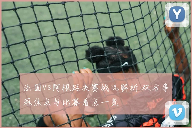 法国vs阿根廷决赛战况解析 双方争冠焦点与比赛看点一览
