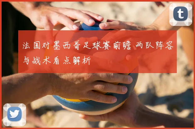 法国对墨西哥足球赛前瞻 两队阵容与战术看点解析