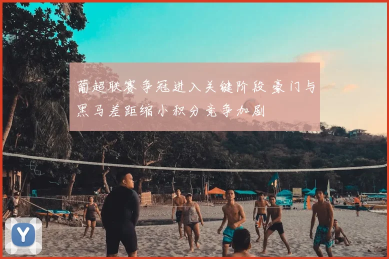 葡超联赛争冠进入关键阶段 豪门与黑马差距缩小积分竞争加剧