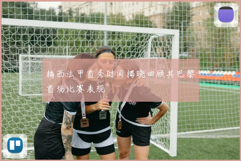 梅西法甲首秀时间揭晓回顾其巴黎首场比赛表现