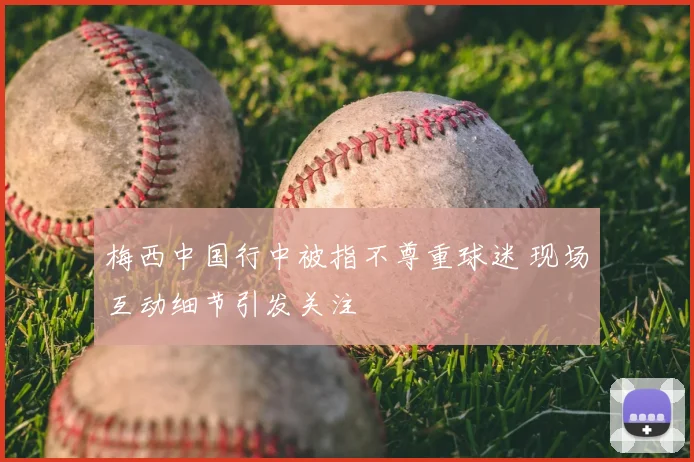 梅西中国行中被指不尊重球迷 现场互动细节引发关注