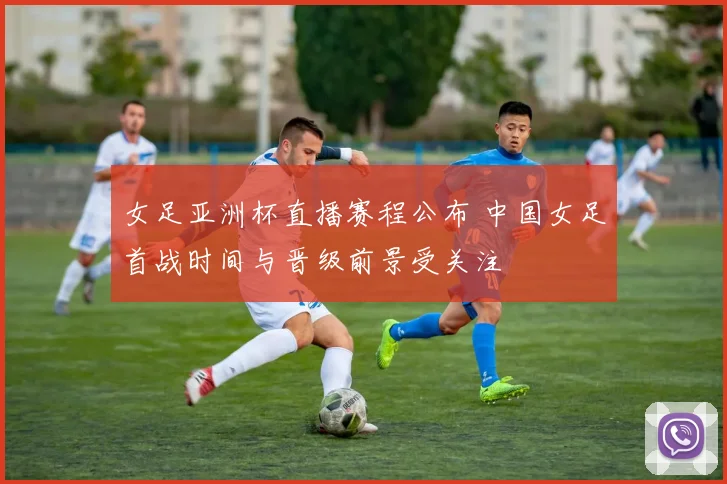 女足亚洲杯直播赛程公布 中国女足首战时间与晋级前景受关注