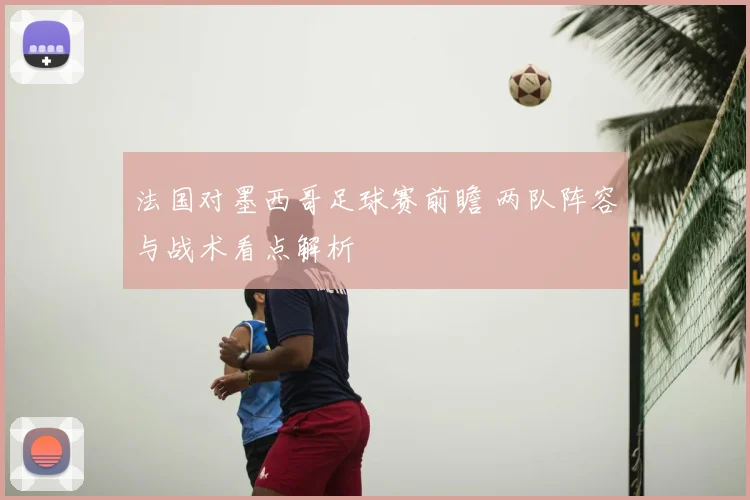 法国对墨西哥足球赛前瞻 两队阵容与战术看点解析