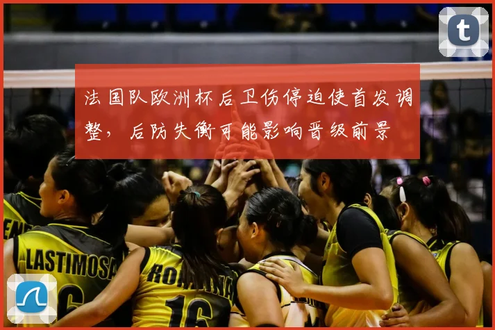 法国队欧洲杯后卫伤停迫使首发调整,后防失衡可能影响晋级前景