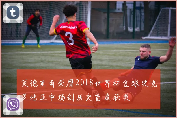 莫德里奇荣膺2018世界杯金球奖克罗地亚中场创历史首度获奖