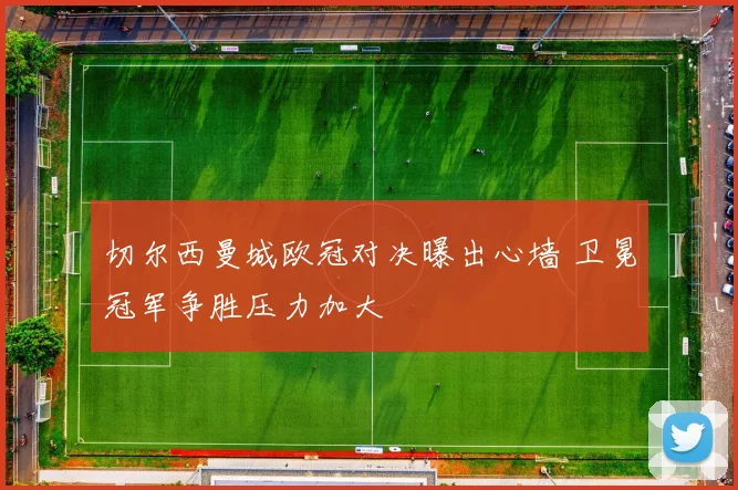 切尔西曼城欧冠对决曝出心墙 卫冕冠军争胜压力加大