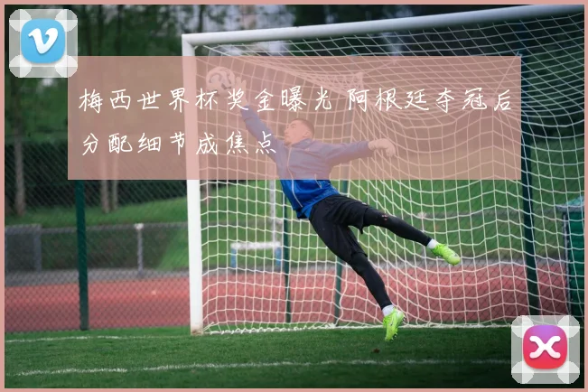 梅西世界杯奖金曝光 阿根廷夺冠后分配细节成焦点