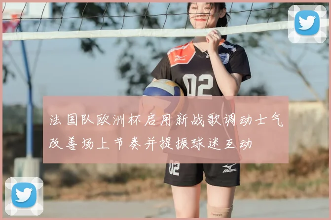 法国队欧洲杯启用新战歌调动士气改善场上节奏并提振球迷互动