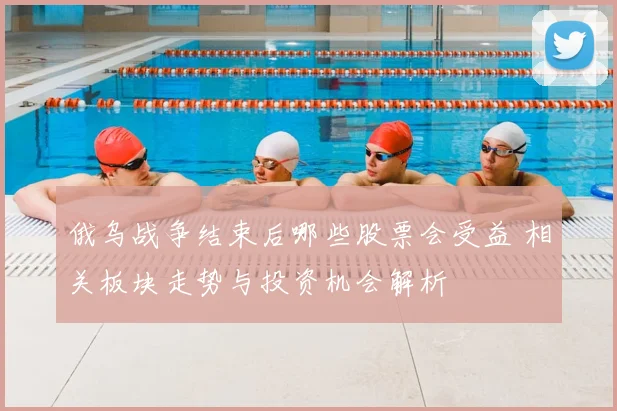 俄乌战争结束后哪些股票会受益 相关板块走势与投资机会解析