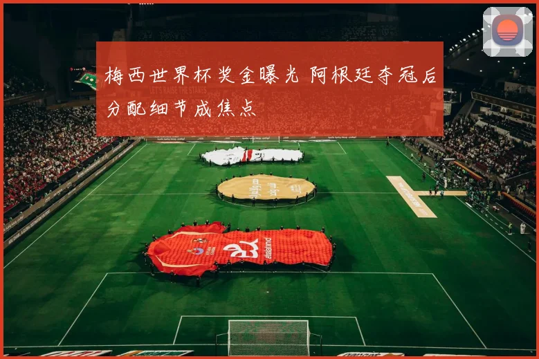 梅西世界杯奖金曝光 阿根廷夺冠后分配细节成焦点