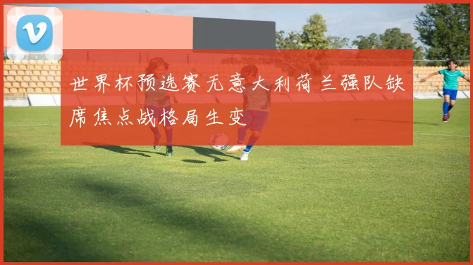 世界杯预选赛无意大利荷兰强队缺席焦点战格局生变