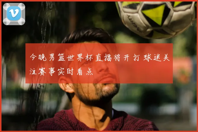 今晚男篮世界杯直播将开打 球迷关注赛事实时看点