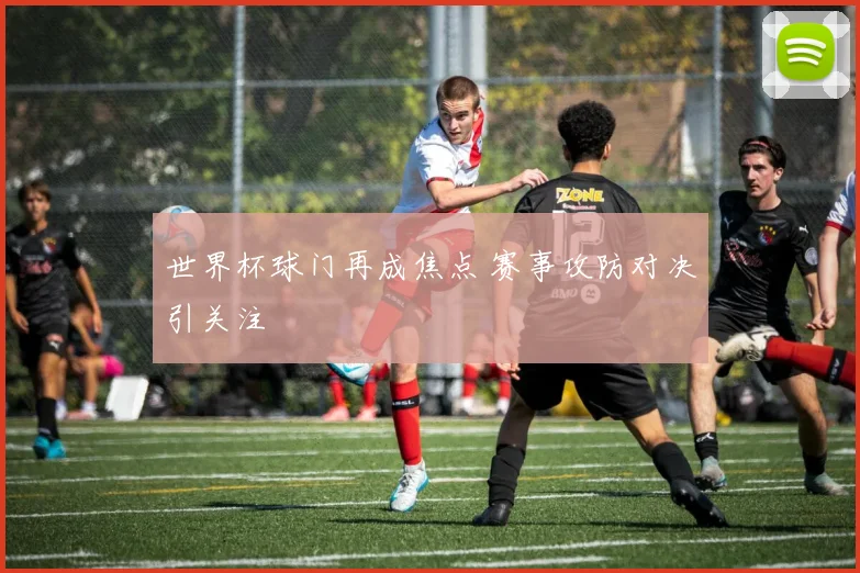 世界杯球门再成焦点 赛事攻防对决引关注
