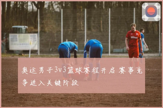 奥运男子3v3篮球赛程开启 赛事竞争进入关键阶段