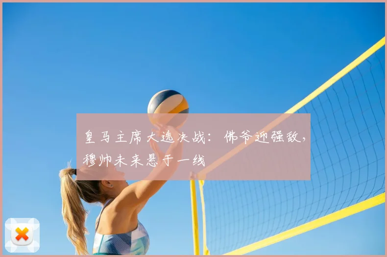 皇马主席大选决战:佛爷迎强敌,穆帅未来悬于一线