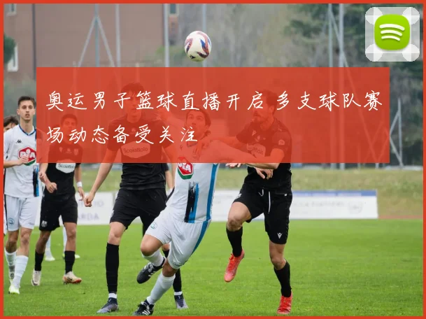 奥运男子篮球直播开启 多支球队赛场动态备受关注