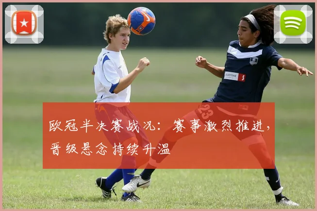 欧冠半决赛战况:赛事激烈推进,晋级悬念持续升温