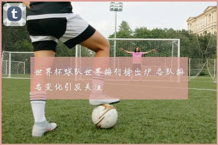 世界杯球队世界排行榜出炉 各队排名变化引发关注